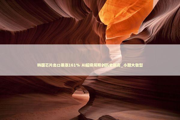 韩国芯片出口暴涨161% AI超级周期创历史新高_小题大做型 新闻
