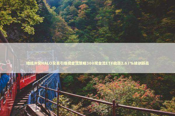 地缘冲突HALO交易引爆现金流策略300现金流ETF收涨2.67%续创新高