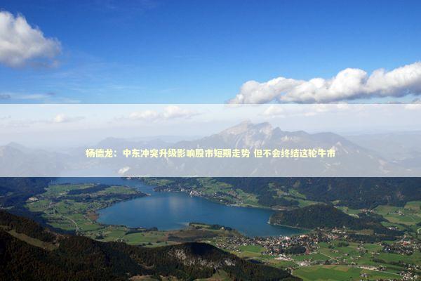 杨德龙：中东冲突升级影响股市短期走势 但不会终结这轮牛市