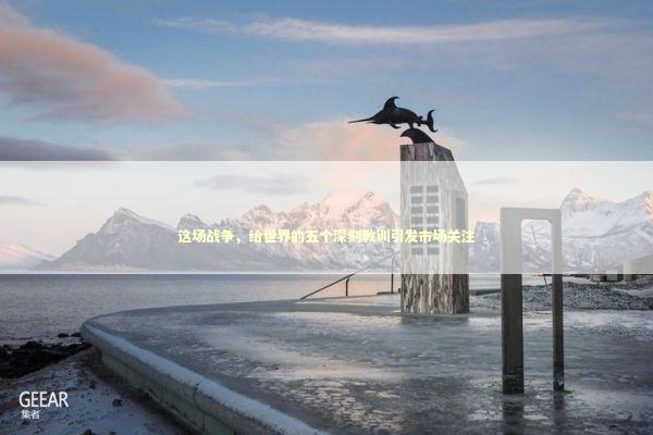 这场战争，给世界的五个深刻教训引发市场关注 新闻