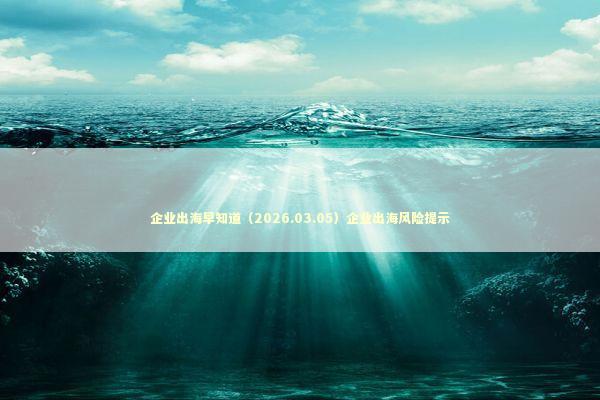 企业出海早知道（2026.03.05）企业出海风险提示 新闻
